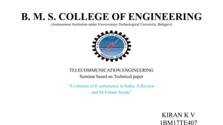 B. M. S. COLLEGE OF ENGINEERING
(Autonomous Institution under Visvesvaraya Technological University, Belagavi)
BACHELOR OF ENGINEERING
IN
TELECOMMUNICATION ENGINEERING
Seminar based on Technical paper
“Evolution of E-commerce in India: A Review
and Its Future Scope”
KIRAN K V
1BM17TE407
 