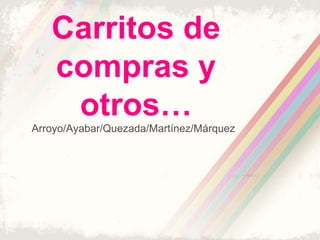 Carritos de
   compras y
    otros…
Arroyo/Ayabar/Quezada/Martínez/Márquez
 