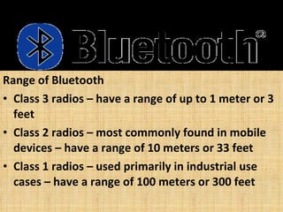 Range of Bluetooth Class 3 radios – have a range of up to 1 meter or 3 feet Class 2 radios – most commonly found in mobile devices – have a range of 10 meters or 33 feet Class 1 radios – used primarily in industrial use cases – have a range of 100 meters or 300 feet 