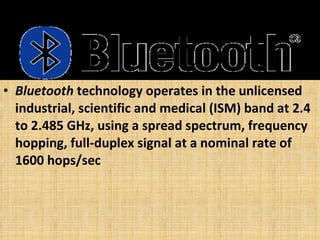 Bluetooth  technology operates in the unlicensed industrial, scientific and medical (ISM) band at 2.4 to 2.485 GHz, using a spread spectrum, frequency hopping, full-duplex signal at a nominal rate of 1600 hops/sec  