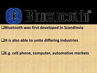 Bluetooth was first developed in Scandinvia It is also able to unite differing industries  E.g. cell phone, computer, automotive markets 