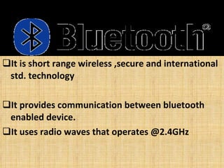 It is short range wireless ,secure and international std. technology It provides communication between bluetooth enabled device. It uses radio waves that operates @2.4GHz 