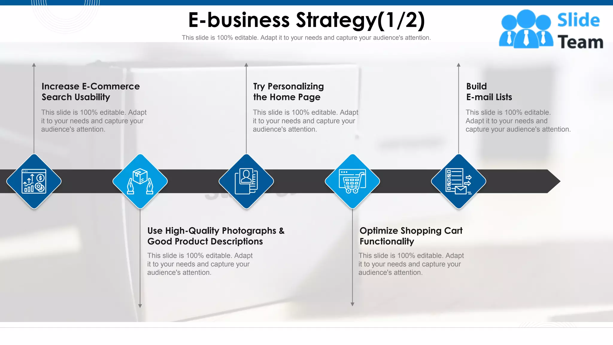 This slide is 100% editable. Adapt it to your needs and capture your audience's attention.
E-business Strategy(1/2)
14
Increase E-Commerce
Search Usability
This slide is 100% editable. Adapt
it to your needs and capture your
audience's attention.
Optimize Shopping Cart
Functionality
This slide is 100% editable. Adapt
it to your needs and capture your
audience's attention.
Use High-Quality Photographs &
Good Product Descriptions
This slide is 100% editable. Adapt
it to your needs and capture your
audience's attention.
Try Personalizing
the Home Page
This slide is 100% editable. Adapt
it to your needs and capture your
audience's attention.
Build
E-mail Lists
This slide is 100% editable.
Adapt it to your needs and
capture your audience's attention.
 