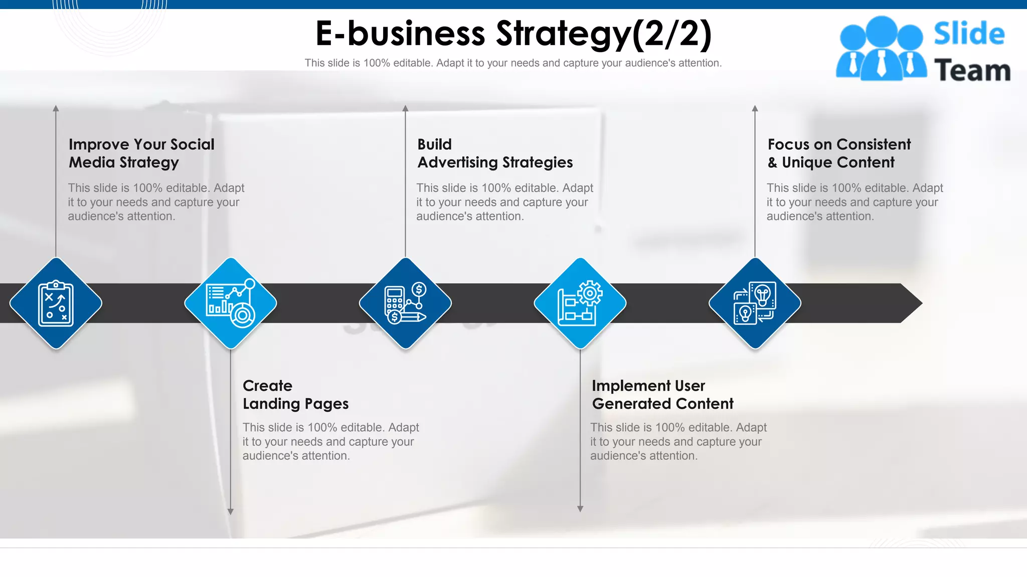 This slide is 100% editable. Adapt it to your needs and capture your audience's attention.
E-business Strategy(2/2)
15
Improve Your Social
Media Strategy
This slide is 100% editable. Adapt
it to your needs and capture your
audience's attention.
Implement User
Generated Content
This slide is 100% editable. Adapt
it to your needs and capture your
audience's attention.
Create
Landing Pages
This slide is 100% editable. Adapt
it to your needs and capture your
audience's attention.
Build
Advertising Strategies
This slide is 100% editable. Adapt
it to your needs and capture your
audience's attention.
Focus on Consistent
& Unique Content
This slide is 100% editable. Adapt
it to your needs and capture your
audience's attention.
 