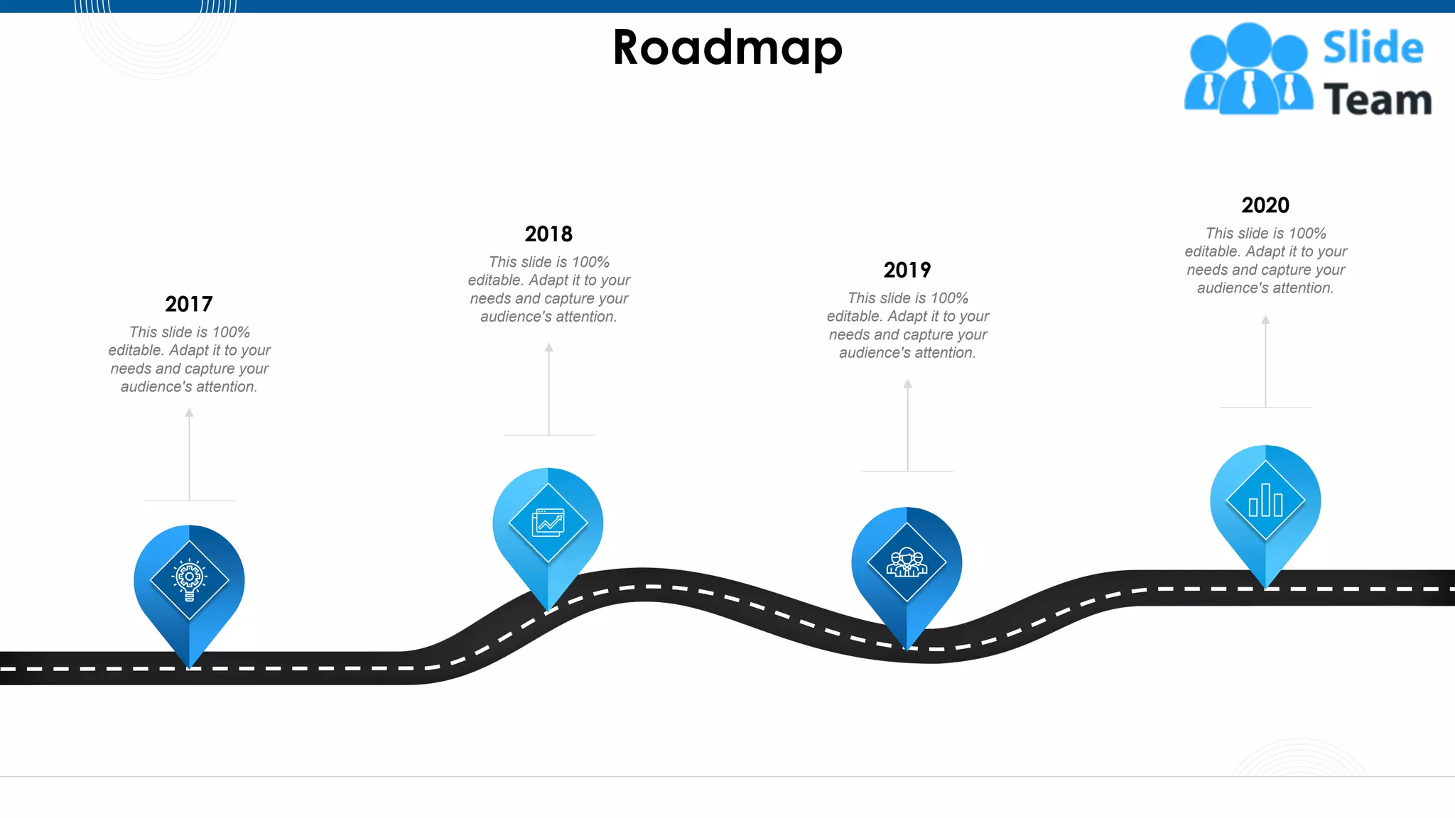 Roadmap
58
This slide is 100%
editable. Adapt it to your
needs and capture your
audience's attention.
2017
This slide is 100%
editable. Adapt it to your
needs and capture your
audience's attention.
2018
This slide is 100%
editable. Adapt it to your
needs and capture your
audience's attention.
2019
This slide is 100%
editable. Adapt it to your
needs and capture your
audience's attention.
2020
 