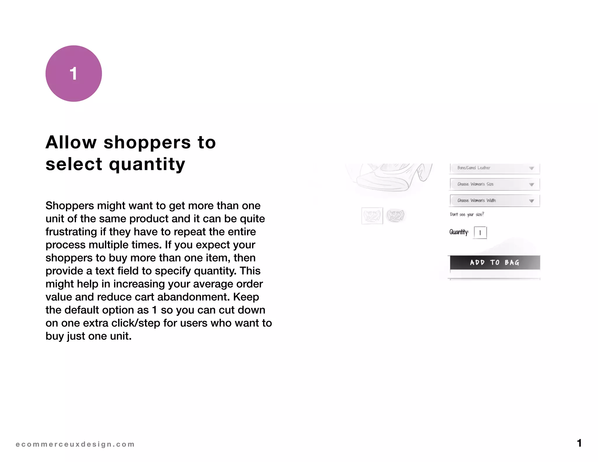 1e c o m m e r c e u x d e s i g n . c o m
Allow shoppers to
select quantity
Shoppers might want to get more than one
unit of the same product and it can be quite
frustrating if they have to repeat the entire
process multiple times. If you expect your
shoppers to buy more than one item, then
provide a text field to specify quantity. This
might help in increasing your average order
value and reduce cart abandonment. Keep
the default option as 1 so you can cut down
on one extra click/step for users who want to
buy just one unit.
1
 