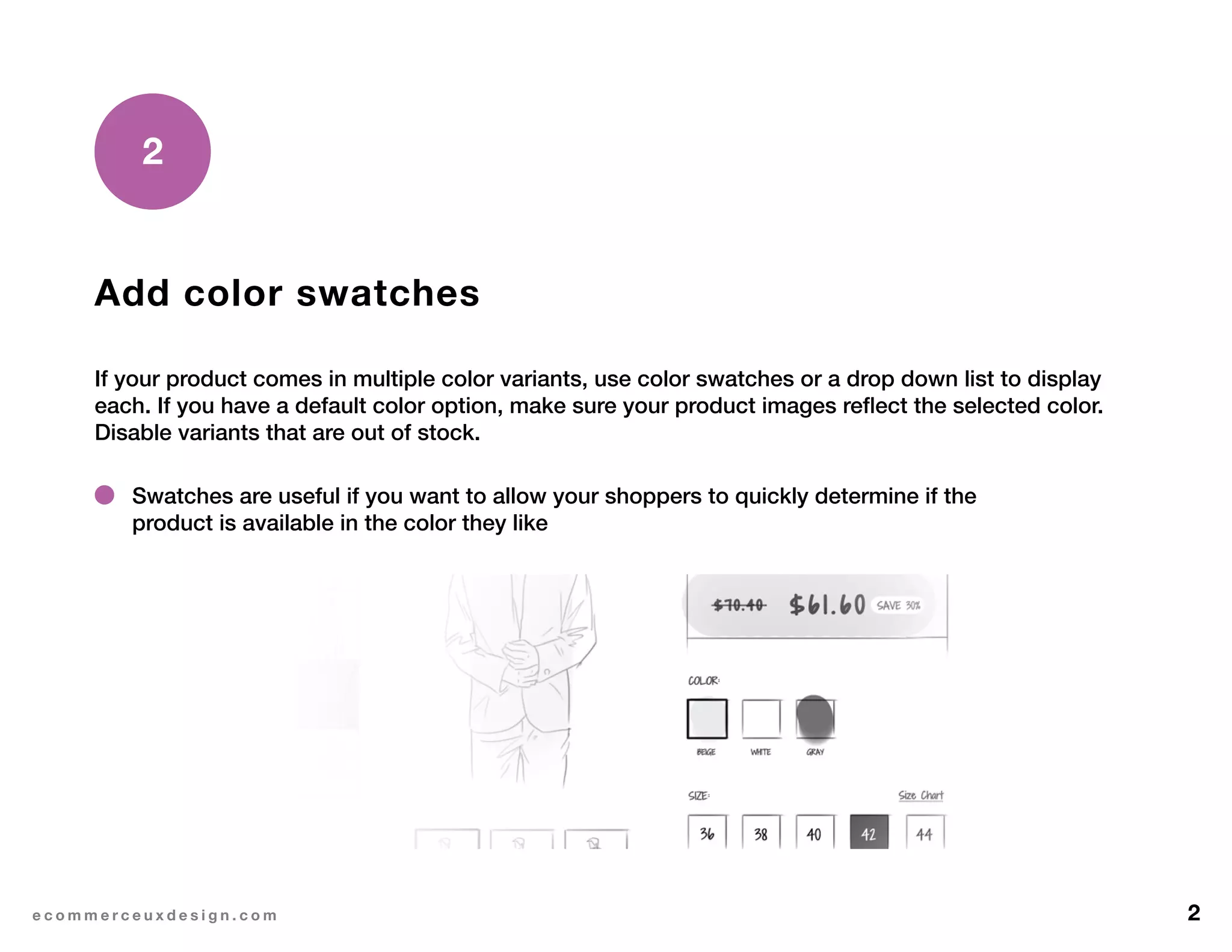 2e c o m m e r c e u x d e s i g n . c o m
Add color swatches
If your product comes in multiple color variants, use color swatches or a drop down list to display
each. If you have a default color option, make sure your product images reflect the selected color.
Disable variants that are out of stock.
2
Swatches are useful if you want to allow your shoppers to quickly determine if the
product is available in the color they like
 