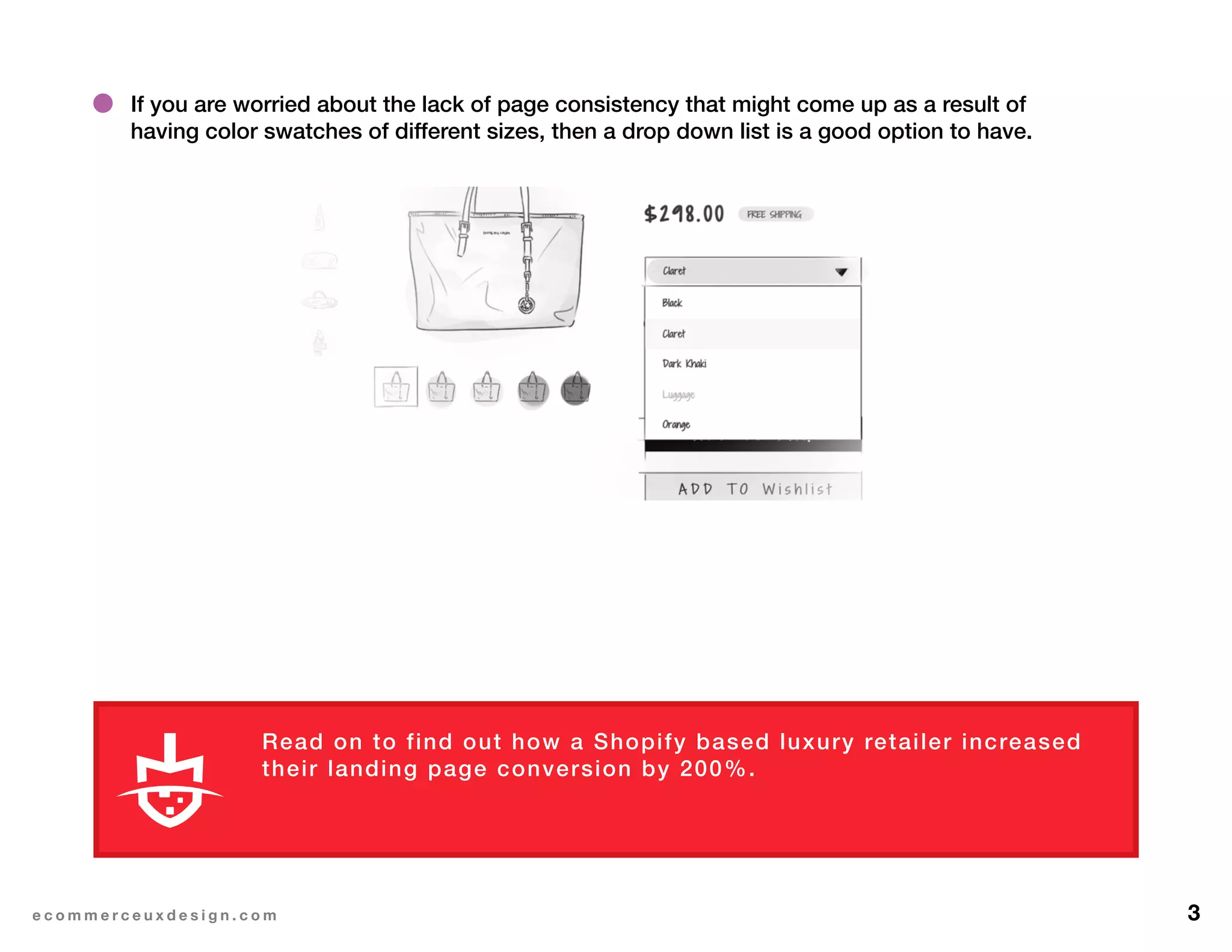 3e c o m m e r c e u x d e s i g n . c o m
If you are worried about the lack of page consistency that might come up as a result of
having color swatches of different sizes, then a drop down list is a good option to have.
Read on to find out how a Shopify based luxury retailer increased
their landing page conversion by 200%.
L E A R N M O R E
 