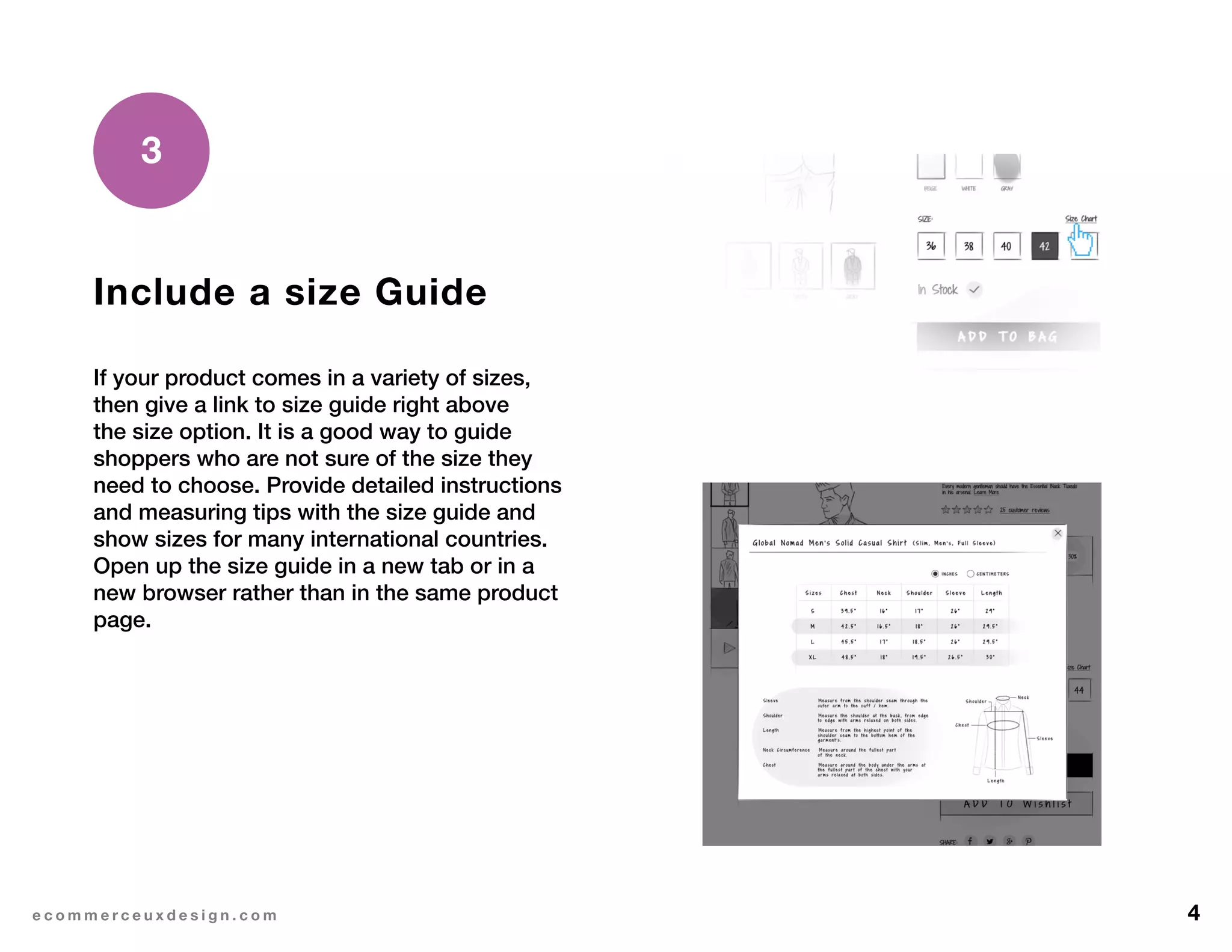 4e c o m m e r c e u x d e s i g n . c o m
Include a size Guide
If your product comes in a variety of sizes,
then give a link to size guide right above
the size option. It is a good way to guide
shoppers who are not sure of the size they
need to choose. Provide detailed instructions
and measuring tips with the size guide and
show sizes for many international countries.
Open up the size guide in a new tab or in a
new browser rather than in the same product
page.
3
 