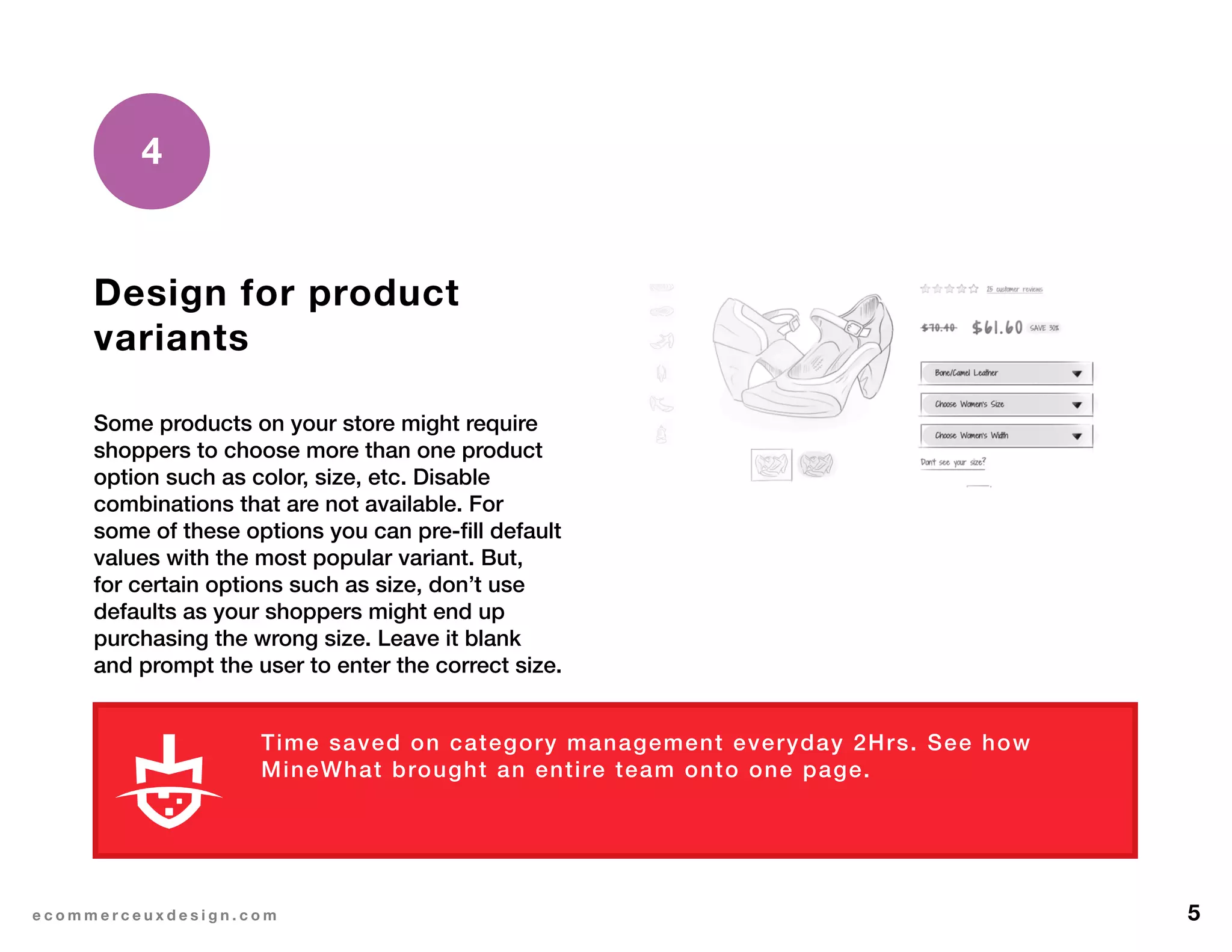 5e c o m m e r c e u x d e s i g n . c o m
Design for product
variants
Some products on your store might require
shoppers to choose more than one product
option such as color, size, etc. Disable
combinations that are not available. For
some of these options you can pre-fill default
values with the most popular variant. But,
for certain options such as size, don’t use
defaults as your shoppers might end up
purchasing the wrong size. Leave it blank
and prompt the user to enter the correct size.
4
Time saved on category management everyday 2Hrs. See how
MineWhat brought an entire team onto one page.
L E A R N M O R E
 