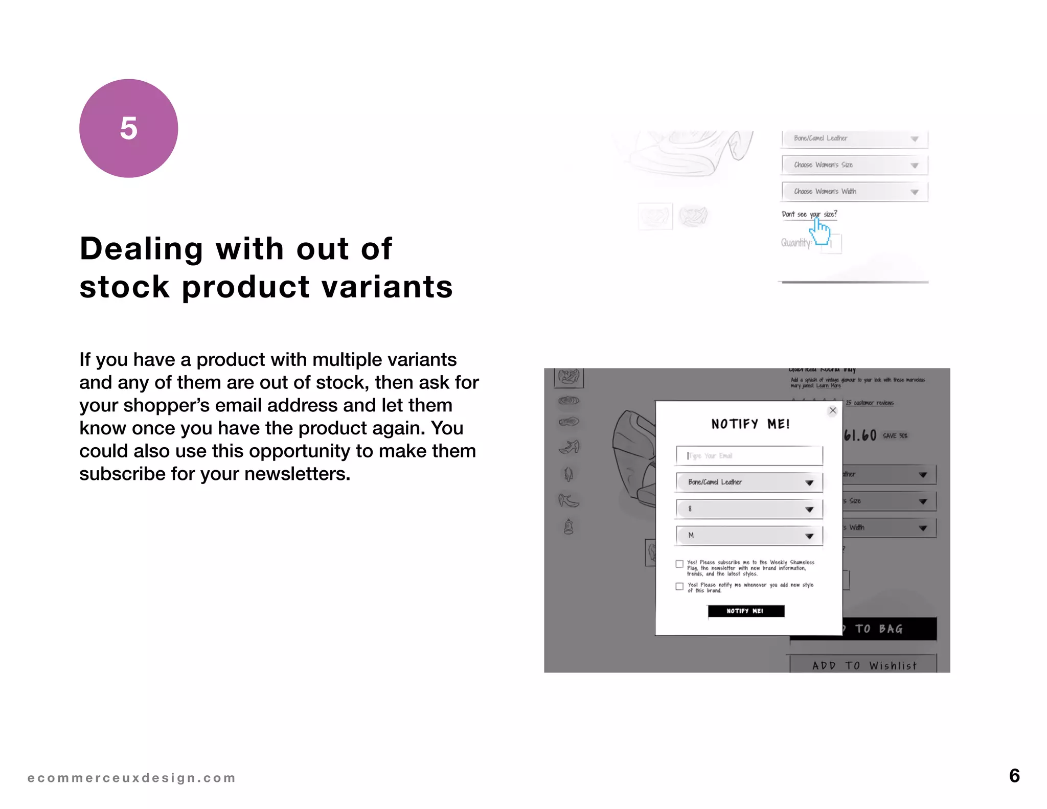 6e c o m m e r c e u x d e s i g n . c o m
Dealing with out of
stock product variants
If you have a product with multiple variants
and any of them are out of stock, then ask for
your shopper’s email address and let them
know once you have the product again. You
could also use this opportunity to make them
subscribe for your newsletters.
5
 