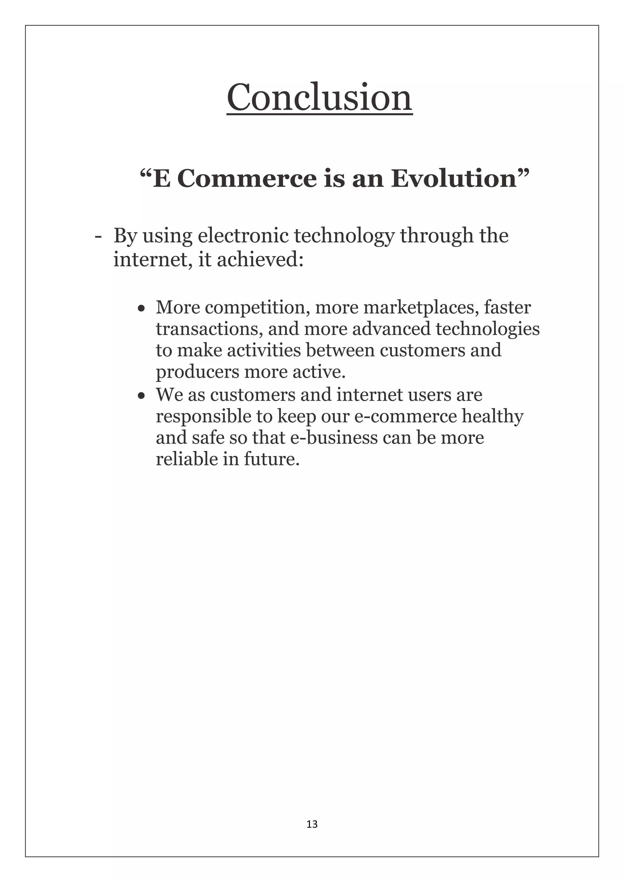 13 
Conclusion “E Commerce is an Evolution” - By using electronic technology through the internet, it achieved:  More competition, more marketplaces, faster transactions, and more advanced technologies to make activities between customers and producers more active.  We as customers and internet users are responsible to keep our e-commerce healthy and safe so that e-business can be more reliable in future.  