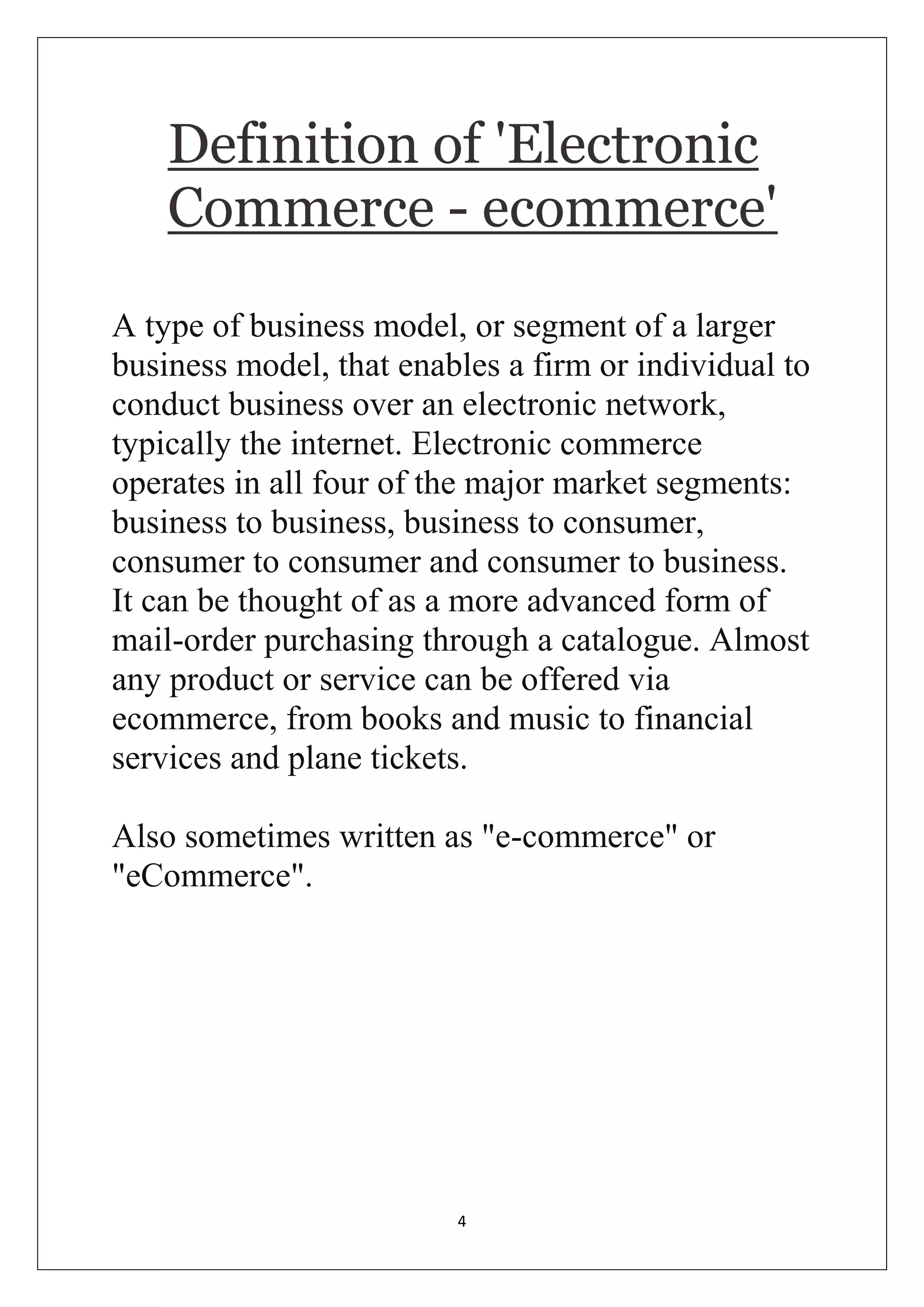 4 
Definition of 'Electronic Commerce - ecommerce' 
A type of business model, or segment of a larger business model, that enables a firm or individual to conduct business over an electronic network, typically the internet. Electronic commerce operates in all four of the major market segments: business to business, business to consumer, consumer to consumer and consumer to business. It can be thought of as a more advanced form of mail-order purchasing through a catalogue. Almost any product or service can be offered via ecommerce, from books and music to financial services and plane tickets. Also sometimes written as "e-commerce" or "eCommerce".  