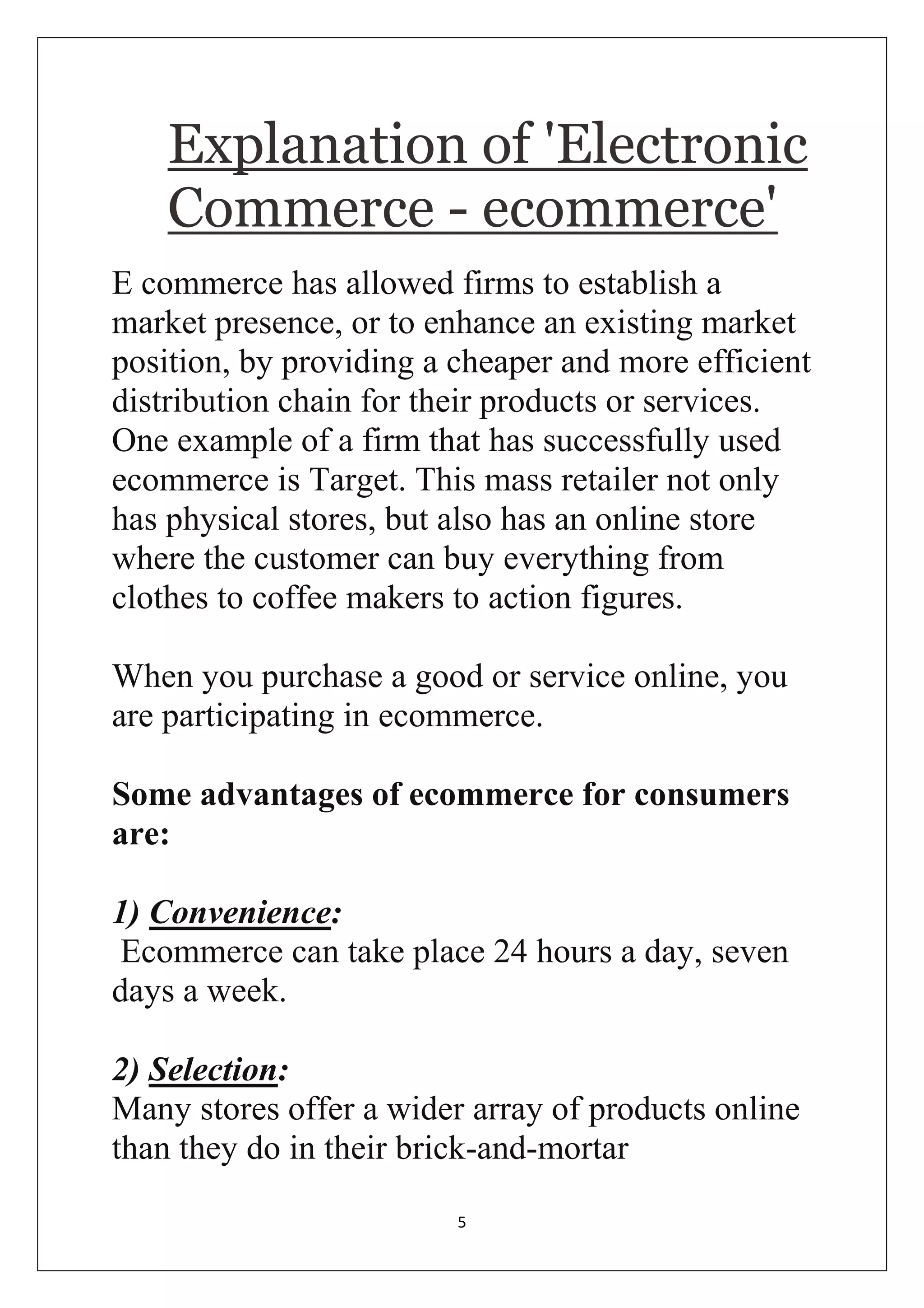 5 
Explanation of 'Electronic Commerce - ecommerce' 
E commerce has allowed firms to establish a market presence, or to enhance an existing market position, by providing a cheaper and more efficient distribution chain for their products or services. One example of a firm that has successfully used ecommerce is Target. This mass retailer not only has physical stores, but also has an online store where the customer can buy everything from clothes to coffee makers to action figures. When you purchase a good or service online, you are participating in ecommerce. Some advantages of ecommerce for consumers are: 1) Convenience: Ecommerce can take place 24 hours a day, seven days a week. 2) Selection: Many stores offer a wider array of products online than they do in their brick-and-mortar  