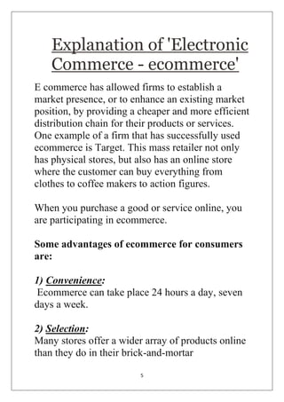 5 
Explanation of 'Electronic Commerce - ecommerce' 
E commerce has allowed firms to establish a market presence, or to enhance an existing market position, by providing a cheaper and more efficient distribution chain for their products or services. One example of a firm that has successfully used ecommerce is Target. This mass retailer not only has physical stores, but also has an online store where the customer can buy everything from clothes to coffee makers to action figures. When you purchase a good or service online, you are participating in ecommerce. Some advantages of ecommerce for consumers are: 1) Convenience: Ecommerce can take place 24 hours a day, seven days a week. 2) Selection: Many stores offer a wider array of products online than they do in their brick-and-mortar  