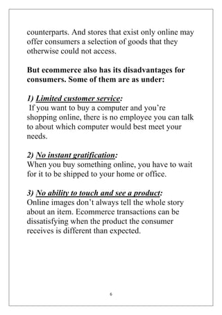 6 
counterparts. And stores that exist only online may offer consumers a selection of goods that they otherwise could not access. But ecommerce also has its disadvantages for consumers. Some of them are as under: 1) Limited customer service: If you want to buy a computer and you’re shopping online, there is no employee you can talk to about which computer would best meet your needs. 2) No instant gratification: When you buy something online, you have to wait for it to be shipped to your home or office. 3) No ability to touch and see a product: Online images don’t always tell the whole story about an item. Ecommerce transactions can be dissatisfying when the product the consumer receives is different than expected. 
 