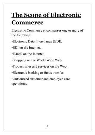 7 
The Scope of Electronic Commerce 
Electronic Commerce encompasses one or more of the following: 
•Electronic Data Interchange (EDI). 
•EDI on the Internet. 
•E-mail on the Internet. 
•Shopping on the World Wide Web. 
•Product sales and services on the Web. 
•Electronic banking or funds transfer. 
•Outsourced customer and employee care operations. 
 