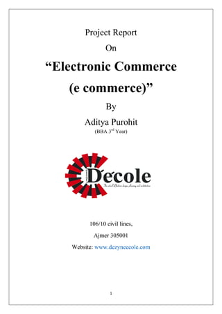 1 
Project Report 
On 
“Electronic Commerce 
(e commerce)” 
By 
Aditya Purohit 
(BBA 3rd Year) 
106/10 civil lines, 
Ajmer 305001 
Website: www.dezyneecole.com 
 
