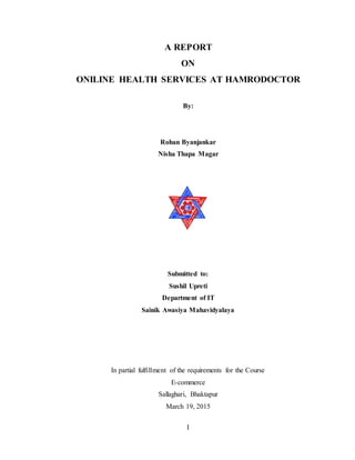 I
A REPORT
ON
ONILINE HEALTH SERVICES AT HAMRODOCTOR
By:
Rohan Byanjankar
Nisha Thapa Magar
Submitted to:
Sushil Upreti
Department of IT
Sainik Awasiya Mahavidyalaya
In partial fulfillment of the requirements for the Course
E-commerce
Sallaghari, Bhaktapur
March 19, 2015
 
