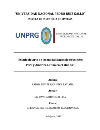 “UNIVERSIDAD NACIONAL PEDRO RUIZ GALLO”
ESCUELA DE INGENIERIA DE SISTEMA
“Estado de Arte de las modalidades de ebusiness:
Perú y América Latina en el Mundo”
Autora:
RAMOS BENITES JENIFFER TATIANA.
Asesor:
ING. DAVILA HURTADO LUIS.
Curso:
APLICACIONES DE NEGOCIOS ELECTRONICOS
18 de Junio, 2015
UNIVERSIDAD NACIONAL
PEDRO RUIZ GALLOUNPRG
 