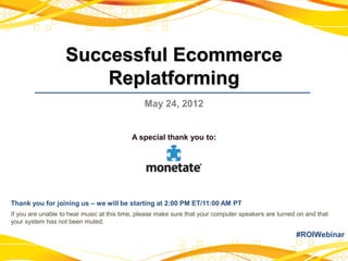 Successful Ecommerce
                       Replatforming
                                               May 24, 2012


                                           A special thank you to:




Thank you for joining us – we will be starting at 2:00 PM ET/11:00 AM PT
If you are unable to hear music at this time, please make sure that your computer speakers are turned on and that
your system has not been muted.

                                                                                                     #ROIWebinar
 