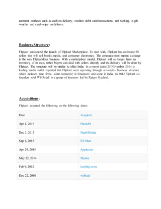 payment methods such as cash on delivery, creditor debit card transactions, net banking, e-gift
voucher and card swipe on delivery.
Business Structure:
Flipkart announced the launch of Flipkart Marketplace. To start with, Flipkart has on-board 50
sellers that will sell books, media, and consumer electronics. The announcement means a change
in the way Flipkartdoes business. With a marketplace model, Flipkart will no longer have an
inventory of its own, rather buyers can deal with sellers directly and the delivery will be done by
Flipkart. The structure will be similar to eBay India. In a report dated 25 November 2014, a
leading media outlet reported that Flipkart were operating through a complex business structure
which included nine firms, some registered in Singapore and some in India. In 2012 Flipkart co-
founders sold WS Retail to a group of investors led by Rajeev Kuchhal.
Acquisitions:
Flipkart acquired the following on the following dates:
Date Acquired
Apr 1, 2016 PhonePe
Dec 3, 2015 MapMyIndia
Sep 1, 2015 FX Mart
Apr 29, 2015 Appiterate
May 22, 2014 Myntra
Feb 9, 2012 LetsBuy.com
Dec 22, 2010 weRead
 