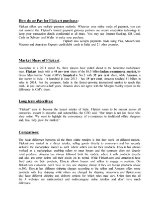 How do we Pay for Flipkart purchase:
Flipkart offers you multiple payment methods. Whatever your online mode of payment, you can
rest assured that Flipkart's trusted payment gateway partners use secure encryption technology to
keep your transaction details confidential at all times. You may use Internet Banking, Gift Card,
Cash on Delivery and Wallet to make your purchase.
Flipkart also accepts payments made using Visa, MasterCard,
Maestro and American Express credit/debit cards in India and 21 other countries.
Market Share of Flipkart:
According to a 2014 report by, three players have pulled ahead in the horizontal marketplace
race. Flipkart leads with a 44 per cent share of the $6.3 billion Indian e-commerce market, by
Gross Merchandise Value (GMV). Snapdeal is No.2 with 32 per cent share, while Amazon, a
late starter in India - it launched in June 2013 - has 15 per cent. Amazon touched $1 billion in
sales in 2014. For the company, India is the fastest-growing international market to reach that
mark, in just one-and-a-half years. Amazon does not agree with the Morgan Stanley report on the
difference in GMV share.
Long term objectives:
“Flipkart” aims to become the largest retailer of India. Flipkart wants to be present across all
categories, except in groceries and automobiles, the CEO said, “Our target is not just those who
shop online. We want to highlight the convenience of e-commerce to traditional offline shoppers
and, thus, help grow the market.”
Comparison:
The basic difference between all the three online retailers is that they work on different models.
Flipkart.com started as a direct retailer, selling goods directly to consumers and has recently
included the marketplace model as well, where sellers can list their products. Ebay.in has always
worked as a marketplace, enabling sellers to meet buyers and the company does not directly
retail products. Amazon has always followed both the models, where it sells products directly
and also lets other sellers sell their goods on its portal. While Flipkart.com and Amazon.in have
fixed price on their products, Ebay.in allows buyers and sellers to engage in auctions. On
flipkart.com customers don’t have to pay any shipping charge if they are buying products above
rs.500, Ebay.in has different shipping charges according to the sellers and Amazon offers some
products with free shipping while others are charged for shipping. Amazon.in and flipkart.com
also have different shipping and delivery options for which rates may vary. Other than that all
the 3 websites are multi-product and multi-category online retailers and don’t have much
difference.
 