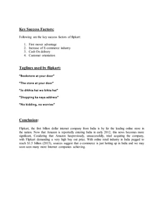 Key Success Factors:
Following are the key success factors of flipkart:
1. First mover advantage
2. Increase of E-commerce industry
3. Cash On delivery
4. Customer orientation
Taglines used by flipkart:
“Bookstore at your door”
“The store at your door”
“Jo dikhta hai wo bikta hai”
“Shopping ka naya address”
“No kidding, no worries”
Conclusion:
Flipkart, the first billion dollar internet company from India is by far the leading online store in
the nation. Now that Amazon is reportedly entering India in early 2012, this news becomes more
significant, Cosidering that Amazon haspreviously, unsuccessfully, tried acquiring the company,
with Flipkart demanding a very high buy out price. With online retail industry in India pegged to
reach $1.5 billion (2015), sources suggest that e-commerce is just hotting up in India and we may
soon seen many more Internet companies achieving.
 