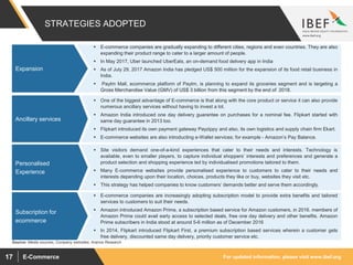 For updated information, please visit www.ibef.orgE-Commerce17
 E-commerce companies are gradually expanding to different cities, regions and even countries. They are also
expanding their product range to cater to a larger amount of people.
 In May 2017, Uber launched UberEats, an on-demand food delivery app in India
 As of July 29, 2017 Amazon India has pledged US$ 500 million for the expansion of its food retail business in
India.
 Paytm Mall, ecommerce platform of Paytm, is planning to expand its groceries segment and is targeting a
Gross Merchandise Value (GMV) of US$ 3 billion from this segment by the end of 2018.
 One of the biggest advantage of E-commerce is that along with the core product or service it can also provide
numerous ancillary services without having to invest a lot.
 Amazon India introduced one day delivery guarantee on purchases for a nominal fee. Flipkart started with
same day guarantee in 2013 too.
 Flipkart introduced its own payment gateway Payzippy and also, its own logistics and supply chain firm Ekart.
 E-commerce websites are also introducting e-Wallet services; for example - Amazon’s Pay Balance.
 Site visitors demand one-of-a-kind experiences that cater to their needs and interests. Technology is
available, even to smaller players, to capture individual shoppers’ interests and preferences and generate a
product selection and shopping experience led by individualised promotions tailored to them.
 Many E-commerce websites provide personalised experience to customers to cater to their needs and
interests depending upon their location, choices, products they like or buy, websites they visit etc.
 This strategy has helped companies to know customers’ demands better and serve them accordingly.
 E-commerce companies are increasingly adopting subscription model to provide extra benefits and tailored
services to customers to suit their needs.
 Amazon introduced Amazon Prime, a subscription based service for Amazon customers, in 2016. members of
Amazon Prime could avail early access to selected deals, free one day delivery and other benefits. Amazon
Prime subscribers in India stood at around 5-6 million as of December 2016
 In 2014, Flipkart introduced Flipkart First, a premium subscription based services wherein a customer gets
free delivery, discounted same day delivery, priority customer service etc.
STRATEGIES ADOPTED
Expansion
Ancillary services
Personalised
Experience
Subscription for
ecommerce
Source: Media sources, Company websites, Aranca Research
 