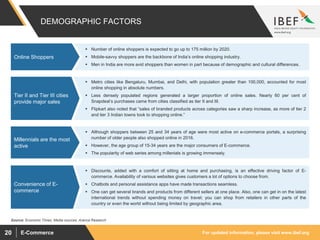 For updated information, please visit www.ibef.orgE-Commerce20
 Number of online shoppers is expected to go up to 175 million by 2020.
 Mobile-savvy shoppers are the backbone of India’s online shopping industry.
 Men in India are more avid shoppers than women in part because of demographic and cultural differences.
 Discounts, added with a comfort of sitting at home and purchasing, is an effective driving factor of E-
commerce. Availability of various websites gives customers a lot of options to choose from.
 Chatbots and personal assistance apps have made transactions seamless.
 One can get several brands and products from different sellers at one place. Also, one can get in on the latest
international trends without spending money on travel; you can shop from retailers in other parts of the
country or even the world without being limited by geographic area.
 Metro cities like Bengaluru, Mumbai, and Delhi, with population greater than 100,000, accounted for most
online shopping in absolute numbers.
 Less densely populated regions generated a larger proportion of online sales. Nearly 60 per cent of
Snapdeal’s purchases came from cities classified as tier II and III.
 Flipkart also noted that “sales of branded products across categories saw a sharp increase, as more of tier 2
and tier 3 Indian towns took to shopping online.”
 Although shoppers between 25 and 34 years of age were most active on e-commerce portals, a surprising
number of older people also shopped online in 2016.
 However, the age group of 15-34 years are the major consumers of E-commerce.
 The popularity of web series among millenials is growing immensely.
DEMOGRAPHIC FACTORS
Online Shoppers
Convenience of E-
commerce
Tier II and Tier III cities
provide major sales
Millennials are the most
active
Source: Economic Times, Media sources, Aranca Research
 