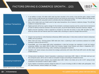 For updated information, please visit www.ibef.orgE-Commerce22
 A net addition of nearly 140 million debit cards has been recorded in the country in the past few years. Usage of debit
cards at points of sale terminal has increased by 86 per cent during the same period. This clearly reflects that people are
getting comfortable with using debit cards for activities other than withdrawals at ATM.
 Many online retails insist use of debit cards for high value transactions, this is however a welcome change. This will help
e-tailers to increase their reach.
 Digital payments will act as a game changer for the domestic e-commerce business and the current trend of dominance
of Cash-on-delivery would be reversed in the next five years, as per Mr Sachin Bansal, Executive Chairman, Flipkart..
 Digital consumer spending in India is expected to increase by more than two times to cross US$ 100 billion by 2020,
driven by women and new internet users from smaller cities, according to a report by Google India and BCG.
FACTORS DRIVING E-COMMERCE GROWTH… (2/2)
Cashless Transactions
Source: Media sources, Aranca Research
 Amazon has launched an online Business-to-Business (B2B) market place in India where small and medium enterprises
(SMEs) can buy products.
 Metro Cash and Carry, Germany-based, B2B retail store chain, is planning to start e-commerce solutions for its B2B
business in India by the end of 2017.
 Power2SME, one of the largest B2B online marketplaces in India that provides raw materials to small and medium
enterprises (SMEs), has raised US$ 36 million from Inventus Capital, Accel Partners and others in September 2017,
which will be used towards technology, sales, marketing and geographic expansion.
 DesiClik a US based company has entered into strategic partnership with Indian Gifts Portal (IGP) which will offer range
of B2B solutions.
B2B ecommerce
 Chinese phone manufacturer, Xiaomi Corporation, is planning to invest about US$ 1 billion in 100 Indian start-ups over
the coming five years, with an aim to make an ecosystem of apps surrounding its smartphone brand.
 US-based ecommerce giant, Amazon, has invested about US$ 1 billion in its Indian arm so far in 2017, taking its total
investment in its business in India to US$ 2.7 billion.
 Fynd a fashion e-commerce company closed its series of C round of funding at US$ 3.4 million with participation from
IIFL Seed Ventures, Venture Catalyst and Google.
Increasing Investments
 