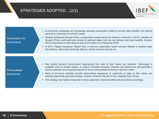 For updated information, please visit www.ibef.orgE-Commerce16
 E-commerce companies are increasingly adopting subscription model to provide extra benefits and tailored
services to customers to suit their needs.
 Amazon introduced Amazon Prime, a subscription based service for Amazon customers, in 2016. members of
Amazon Prime could avail early access to selected deals, free one day delivery and other benefits. Amazon
Prime subscribers in India stood at around 5-6 million as of December 2016
 In 2014, Flipkart introduced Flipkart First, a premium subscription based services wherein a customer gets
free delivery, discounted same day delivery, priority customer service etc.
Subscription for
ecommerce
 Site visitors demand one-of-a-kind experiences that cater to their needs and interests. Technology is
available, even to smaller players, to capture individual shoppers’ interests and preferences and generate a
product selection and shopping experience led by individualised promotions tailored to them.
 Many E-commerce websites provide personalised experience to customers to cater to their needs and
interests depending upon their location, choices, products they like or buy, websites they visit etc.
 This strategy has helped companies to know customers’ demands better and serve them accordingly.
Personalised
Experience
STRATEGIES ADOPTED…(2/2)
 