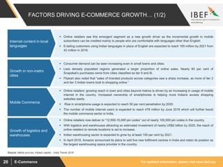 For updated information, please visit www.ibef.orgE-Commerce20
FACTORS DRIVING E-COMMERCE GROWTH… (1/2)
 Online retailers see this emergent segment as a new growth driver as the incremental growth in mobile
subscribers can be credited mainly to people who are comfortable with languages other than English.
 E-tailing customers using Indian languages in place of English are expected to reach 165 million by 2021 from
42 million in 2016.
Internet content in local
languages
 Consumer demand can be seen increasing even in small towns and cities.
 Less densely populated regions generated a larger proportion of online sales. Nearly 60 per cent of
Snapdeal’s purchases came from cities classified as tier II and III.
 Flipkart also noted that “sales of branded products across categories saw a sharp increase, as more of tier 2
and tier 3 Indian towns took to shopping online.”
Growth in non-metro
cities
 Online retailers’ growing reach in town and cities beyond metros is driven by an increasing in usage of mobile
internet in the country. Increased ownership of smartphones is helping more Indians access shopping
websites easily.
 Rise in smartphone usage is expected to reach 50 per cent penetration by 2020.
 The number of mobile internet users is expected to reach 478 million by June 2018 which will further boost
the mobile commerce sector in India.
Mobile Commerce
Source: Media sources, Kalaari capital – India Trends 2018
 Online retailers now deliver to “12,500-15,000 pin codes” out of nearly 100,000 pin codes in the country.
 With logistics and warehouses attracting an estimated investment of nearly US$2 billion by 2020, the reach of
online retailers to remote locations is set to increase.
 Indian warehousing sector is expected to grow by at least 100 per cent by 2021.
 In April 2018, Amazon announced its plans to add five new fulfilment centres in India and retain its position as
the largest warehousing space provider in the country.
Growth of logistics and
warehouses
 
