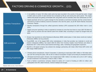 For updated information, please visit www.ibef.orgE-Commerce21
 Amazon has launched an online Business-to-Business (B2B) market place in India where small and medium
enterprises (SMEs) can buy products.
 Power2SME, one of the largest B2B online marketplaces in India that provides raw materials to small and
medium enterprises (SMEs), has raised US$ 36 million from Inventus Capital, Accel Partners and others in
September 2017, which will be used towards technology, sales, marketing and geographic expansion.
 DesiClik a US based company has entered into strategic partnership with Indian Gifts Portal (IGP) which will
offer range of B2B solutions.
 A net addition of nearly 140 million debit cards has been recorded in the country in the past few years. Usage
of debit cards at points of sale terminal has increased by 86 per cent during the same period. This clearly
reflects that people are getting comfortable with using debit cards for activities other than withdrawals at ATM.
 Digital payments will act as a game changer for the domestic e-commerce business and the current trend of
dominance of Cash-on-delivery would be reversed in the next five years, as per Mr Sachin Bansal, Executive
Chairman, Flipkart.
 Monthly transactions through the unified payments interface (UPI) surpassed the 200 million mark in June
2018.
 Digital consumer spending in India is expected to increase by more than two times to cross US$ 100 billion by
2020, driven by women and new internet users from smaller cities, according to a report by Google India and
BCG.
FACTORS DRIVING E-COMMERCE GROWTH… (2/2)
Cashless Transactions
Source: Media sources, Aranca Research
B2B ecommerce
 Chinese phone manufacturer, Xiaomi Corporation, is planning to invest about US$ 1 billion in 100 Indian start-
ups over the coming five years, with an aim to make an ecosystem of apps surrounding its smartphone brand.
 US-based ecommerce giant, Amazon, has invested about US$ 1 billion in its Indian arm so far in 2017, taking
its total investment in its business in India to US$ 2.7 billion.
 Fynd a fashion e-commerce company closed its series of C round of funding at US$ 3.4 million with
participation from IIFL Seed Ventures, Venture Catalyst and Google.
Increasing Investments
 