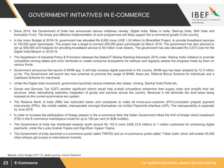 For updated information, please visit www.ibef.orgE-Commerce23
GOVERNMENT INITIATIVES IN E-COMMERCE
 Since 2014, the Government of India has announced various initiatives namely, Digital India, Make in India, Start-up India, Skill India and
Innovation Fund. The timely and effective implementation of such programmes will likely support the e-commerce growth in the country.
 In the Union Budget of 2018-19, government has allocated Rs 8,000 crore (US$ 1.24 billion) to BharatNet Project, to provide broadband services
to 150,000 gram panchayats. The project has a target to connect 250,000 gram panchayats by March 2019. The government has also planned to
set up 500,000 wi-fi hotspots for providing broadband service to 50 million rural citizens. The government has also allocated Rs 3,073 crore for the
Digital India Mission in 2018-19.
 The Department of Industrial Policy & Promotion released the State/UT Startup Ranking framework 2018 under ‘Startup India’ initiative to promote
competition among states and union territories to create conducive ecosystems for startups and regularly assess the progress made by them on
various fronts.
 Government announced the launch of BHIM app. It will help increase digital payments in the country. BHIM app has been adopted by 12.5 million
so far. The Government will launch two new schemes to promote the usage of BHIM; these are, Referral Bonus Scheme for individuals and a
Cashback Scheme for merchants.
 Under the Digital India movement, government launched various initiatives like Udaan, Umang, StartUp India Portal etc.
 Goods and Services Tax (GST) another significant reform would help e-retail competitors streamline their supply chain and simplify their tax
structure, while rationalising seamless integration of goods and services across the country. Moreover it will eliminate the dual taxes being
imposed on the current ecommerce eco system.
 The Reserve Bank of India (RBI) has instructed banks and companies to make all know-your-customer (KYC)-compliant prepaid payment
instruments (PPIs), like mobile wallets, interoperable amongst themselves via Unified Payments Interface (UPI). The interoperability is expected
by June 2018.
 In order to increase the participation of foreign players in the e-commerce field, the Indian Government hiked the limit of foreign direct investment
(FDI) in the E-commerce marketplace model for up to 100 per cent (in B2B models).
 The Government of India has distributed rewards worth around Rs 153.5 crore (US$ 23.8 million) to 1 million customers for embracing digital
payments, under the Lucky Grahak Yojana and Digi-Dhan Vyapar Yojana.
 The Government of India launched a e-commerce portal called TRIFED and an m-commerce portal called ‘Tribes India’ which will enable 55,000
tribal artisans get access to international markets.
Source: Union Budget 2017-18, Media sources, Aranca Research
 