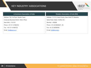 For updated information, please visit www.ibef.orgE-Commerce26
KEY INDUSTRY ASSOCIATIONS
e-Commerce Association of India
Address: 111/112, Ascot Centre, Near Hotel ITC Maratha,
Sahar Road, Sahar, Andheri (E)
Mumbai – 400099
Phone: +91 22 28269527 - 29
Fax: +91 22 28269536
E-mail: info@rai.net.in
Address: 122, 1st Floor, Devika Tower
Corporate Business District, Nehru Place
New Delhi –110 019
Phone: +91 011 41582722
Fax : +91 011 41582722
Email: info@ecai.co.in
Retailers Association of India (RAI)
 