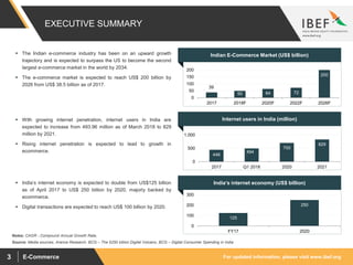 For updated information, please visit www.ibef.orgE-Commerce3
39
50 64 72
200
0
50
100
150
200
2017 2018F 2020F 2022F 2026F
446
494
700
829
0
500
1,000
2017 Q1 2018 2020 2021
Internet users in India (million)
India’s internet economy (US$ billion)
125
250
0
100
200
300
FY17 2020
Indian E-Commerce Market (US$ billion)
Source: Media sources, Aranca Research, BCG – The $250 billion Digital Volcano, BCG – Digital Consumer Spending in India
Notes: CAGR - Compound Annual Growth Rate,
 The Indian e-commerce industry has been on an upward growth
trajectory and is expected to surpass the US to become the second
largest e-commerce market in the world by 2034.
 The e-commerce market is expected to reach US$ 200 billion by
2026 from US$ 38.5 billion as of 2017.
 With growing internet penetration, internet users in India are
expected to increase from 493.96 million as of March 2018 to 829
million by 2021.
 Rising internet penetration is expected to lead to growth in
ecommerce.
 India’s internet economy is expected to double from US$125 billion
as of April 2017 to US$ 250 billion by 2020, majorly backed by
ecommerce.
 Digital transactions are expected to reach US$ 100 billion by 2020.
EXECUTIVE SUMMARY
 