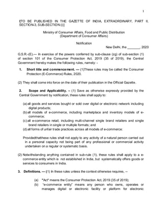 1
I[TO BE PUBLISHED IN THE GAZETTE OF INDIA, EXTRAORDINARY, PART II,
SECTION-3, SUB-SECTION (i)]
Ministry of Consumer Affairs, Food and Public Distribution
(Department of Consumer Affairs)
Notification
New Delhi, the _______, 2020
G.S.R.-(E).--- In exercise of the powers conferred by sub-clause (zg) of sub-section (1)
of section 101 of the Consumer Protection Act, 2019 (35 of 2019), the Central
Government hereby makes the following rules, namely: -
1. Short title and commencement. — (1)These rules may be called the Consumer
Protection (E-Commerce) Rules, 2020.
(2) They shall come into force on the date of their publication in the Official Gazette.
2. Scope and Applicability. – (1) Save as otherwise expressly provided by the
Central Government by notification, these rules shall apply to:
(a) all goods and services bought or sold over digital or electronic network including
digital products;
(b) all models of e-commerce, including marketplace and inventory models of e-
commerce;
(c) all e-commerce retail, including multi-channel single brand retailers and single
brand retailers in single or multiple formats; and
(d) all forms of unfair trade practices across all models of e-commerce:
Providedthatthese rules shall not apply to any activity of a natural person carried out
in a personal capacity not being part of any professional or commercial activity
undertaken on a regular or systematic basis.
(2) Notwithstanding anything contained in sub-rule (1), these rules shall apply to a e-
commerce entity which is not established in India, but systematically offers goods or
services to consumers in India.
3. Definitions. — (1) In these rules unless the context otherwise requires, --
(a) "Act" means the Consumer Protection Act, 2019 (35 of 2019);
(b) “e-commerce entity” means any person who owns, operates or
manages digital or electronic facility or platform for electronic
 