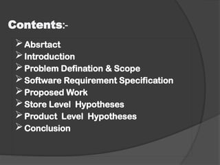 Contents:-
Absrtact
Introduction
Problem Defination & Scope
Software Requirement Specification
Proposed Work
Store Level Hypotheses
Product Level Hypotheses
Conclusion
 