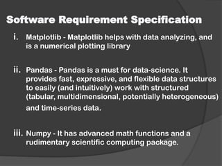 Software Requirement Specification
i. Matplotlib - Matplotlib helps with data analyzing, and
is a numerical plotting library
ii. Pandas - Pandas is a must for data-science. It
provides fast, expressive, and flexible data structures
to easily (and intuitively) work with structured
(tabular, multidimensional, potentially heterogeneous)
and time-series data.
iii. Numpy - It has advanced math functions and a
rudimentary scientific computing package.
 