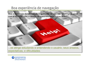 Boa experiência de navegação
Boa experiência de navegação e facilidade de uso não se atinge apenas
com a vontade, com o desejo de que o site seja bom e fácil...




...se atinge estudando e entendendo o usuário, seus anseios,
expectativas, e dificuldades.
 