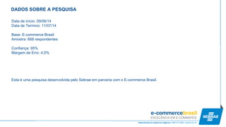 Data de início: 09/06/14 
Data de Termino: 11/07/14 
Base: E-commerce Brasil 
Amostra: 668 respondentes 
Confiança: 95% 
Margem de Erro: 4,0% 
Esta é uma pesquisa desenvolvida pelo Sebrae em parceria com o E-commerce Brasil. 
DADOS SOBRE A PESQUISA  