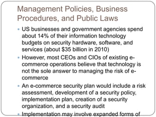 Management Policies, Business
Procedures, and Public Laws
 US businesses and government agencies spend
  about 14% of their information technology
  budgets on security hardware, software, and
  services (about $35 billion in 2010)
 However, most CEOs and CIOs of existing e-
  commerce operations believe that technology is
  not the sole answer to managing the risk of e-
  commerce
 An e-commerce security plan would include a risk
  assessment, development of a security policy,
  implementation plan, creation of a security
  organization, and a security audit
 Implementation may involve expanded forms of
 