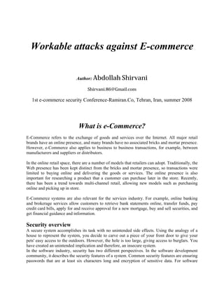 Workable attacks against E-commerce

                             Author: Abdollah           Shirvani
                                    Shirvani.86@Gmail.com

   1st e-commerce security Conference-Ramiran.Co, Tehran, Iran, summer 2008




                              What is e-Commerce?
E-Commerce refers to the exchange of goods and services over the Internet. All major retail
brands have an online presence, and many brands have no associated bricks and mortar presence.
However, e-Commerce also applies to business to business transactions, for example, between
manufacturers and suppliers or distributors.

In the online retail space, there are a number of models that retailers can adopt. Traditionally, the
Web presence has been kept distinct from the bricks and mortar presence, so transactions were
limited to buying online and delivering the goods or services. The online presence is also
important for researching a product that a customer can purchase later in the store. Recently,
there has been a trend towards multi-channel retail, allowing new models such as purchasing
online and picking up in store.

E-Commerce systems are also relevant for the services industry. For example, online banking
and brokerage services allow customers to retrieve bank statements online, transfer funds, pay
credit card bills, apply for and receive approval for a new mortgage, buy and sell securities, and
get financial guidance and information.

Security overview
A secure system accomplishes its task with no unintended side effects. Using the analogy of a
house to represent the system, you decide to carve out a piece of your front door to give your
pets' easy access to the outdoors. However, the hole is too large, giving access to burglars. You
have created an unintended implication and therefore, an insecure system.
In the software industry, security has two different perspectives. In the software development
community, it describes the security features of a system. Common security features are ensuring
passwords that are at least six characters long and encryption of sensitive data. For software
 