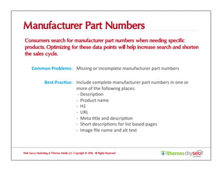 Manufacturer Part Numbers
Consumers search for manufacturer part numbers when needing specific
products. Optimizing for these data points will help increase search and shorten
the sales cycle.
Web Savvy Marketing & iThemes Media LLC Copyright © 2016, All Rights Reserved
Common	Problems:	 Missing	or	incomplete	manufacturer	part	numbers	
Best	Prac1ce:	 Include	complete	manufacturer	part	numbers	in	one	or	
more	of	the	following	places:	
	-	Descrip@on	
-		Product	name	
-		H1	
-		URL	
-		Meta	@tle	and	descrip@on	
-		Short	descrip@ons	for	list	based	pages	
-		Image	ﬁle	name	and	alt	text	
 