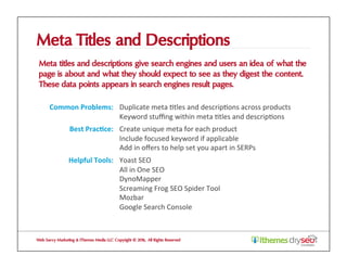 Meta Titles and Descriptions
Meta titles and descriptions give search engines and users an idea of what the
page is about and what they should expect to see as they digest the content.
These data points appears in search engines result pages.
Web Savvy Marketing & iThemes Media LLC Copyright © 2016, All Rights Reserved
Common	Problems:	 Duplicate	meta	@tles	and	descrip@ons	across	products		
Keyword	stuﬃng	within	meta	@tles	and	descrip@ons	
Best	Prac1ce:	 Create	unique	meta	for	each	product	
Include	focused	keyword	if	applicable	
Add	in	oﬀers	to	help	set	you	apart	in	SERPs	
Helpful	Tools:	 Yoast	SEO	
All	in	One	SEO	
DynoMapper	
Screaming	Frog	SEO	Spider	Tool	
Mozbar	
Google	Search	Console	
 
