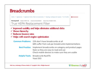 Breadcrumbs
ü  Improved usability and helps eliminates additional clicks
ü  Shows hierarchy
ü  Reduces bounce rates
ü  Helps with search engine optimization
Web Savvy Marketing & iThemes Media LLC Copyright © 2016, All Rights Reserved
Common	Problems:	 23%	don’t	have	breadcrumbs	at	all	
68%	suﬀer	from	sub-par	breadcrumb	implementa@ons	
Best	Prac1ce:	 Implement	breadcrumbs	on	category	and	product	pages	
Style	so	they	are	easy	to	read	and	use	
Check	mobile	devices	to	make	sure	they	are	usable	
Helpful	Tools:	 Breadcrumb	NavXTb	
Yoast	SEO	
 