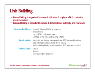 Link Building
ü  Internal linking is important because it tells search engines which content is
most important
ü  Inbound linking is important because it demonstrates authority and relevance
Web Savvy Marketing & iThemes Media LLC Copyright © 2016, All Rights Reserved
Common	Problems:	 Limited	inbound	linking	strategy	
Broken	links	
Lack	of	301	redirect	usage	
Limited	or	no	inbound	linking	eﬀorts	
Best	Prac1ce:	 Use	internal	linking	to	support	top	SEO	focused	content	
Use	301	redirects	and	use	them	wisely	
Build	inbound	links	to	support	top	SEO	focused	content	
Helpful	Tools:	 SpyFu	
Ahrefs	
Moz	Open	Site	Explorer	
 
