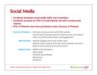 Social Media
ü  Facebook dominates social media traffic and conversions
ü  Facebook accounts for 50% of social referrals and 64% of total social
revenue
ü  87% of Pinterest users have purchased an item because of Pinterest
Web Savvy Marketing & iThemes Media LLC Copyright © 2016, All Rights Reserved
Common	Problems:	 Dormant	social	accounts	with	liZle	ac@vity	
Lack	of	social	sharing	icons	for	visitors	to	use	on	products	
Failure	to	build	communi@es	and	engagement	
Best	Prac1ce:	 Ac@vely	engage	with	social	media	users	
Ac@vely	share	content	from	the	en@re	website	and	store	
Build	a	community	ﬁrst	and	sell	second	
Helpful	Tools:	 AddThis	Share	BuZons	
Shareaholic	
Ul@mate	Social	Media	
Mashshare	
Hootsuite	
 