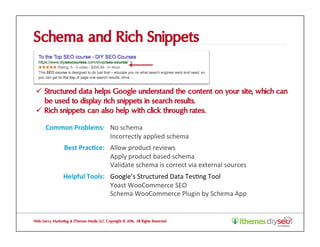 Schema and Rich Snippets
ü  Structured data helps Google understand the content on your site, which can
be used to display rich snippets in search results.
ü  Rich snippets can also help with click through rates.
Web Savvy Marketing & iThemes Media LLC Copyright © 2016, All Rights Reserved
Common	Problems:	 No	schema	
Incorrectly	applied	schema	
Best	Prac1ce:	 Allow	product	reviews	
Apply	product	based	schema	
Validate	schema	is	correct	via	external	sources	
Helpful	Tools:	 Google’s	Structured	Data	Tes@ng	Tool		
Yoast	WooCommerce	SEO	
Schema	WooCommerce	Plugin	by	Schema	App	
 